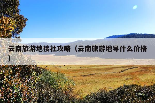 云南旅游地接社攻略（云南旅游地导什么价格）