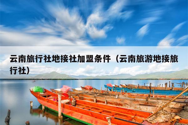 云南旅行社地接社加盟条件（云南旅游地接旅行社）