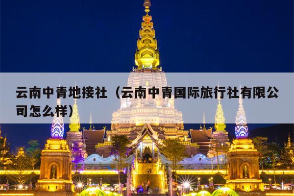 云南中青地接社（云南中青国际旅行社有限公司怎么样）