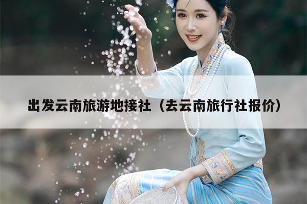 出发云南旅游地接社（去云南旅行社报价）