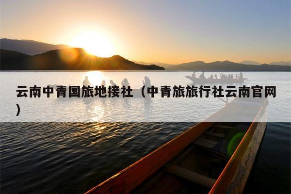 云南中青国旅地接社（中青旅旅行社云南官网）