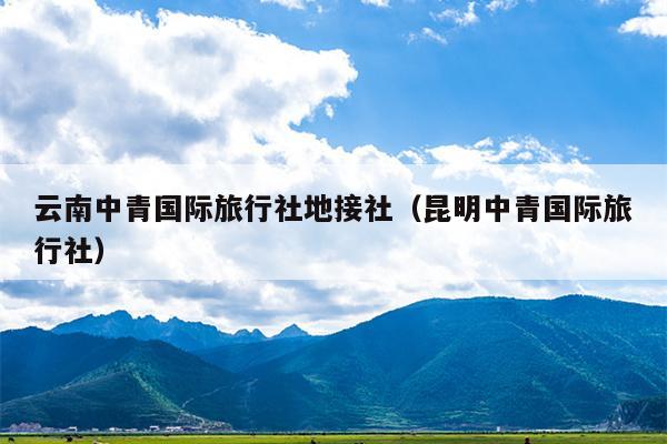 云南中青国际旅行社地接社（昆明中青国际旅行社）