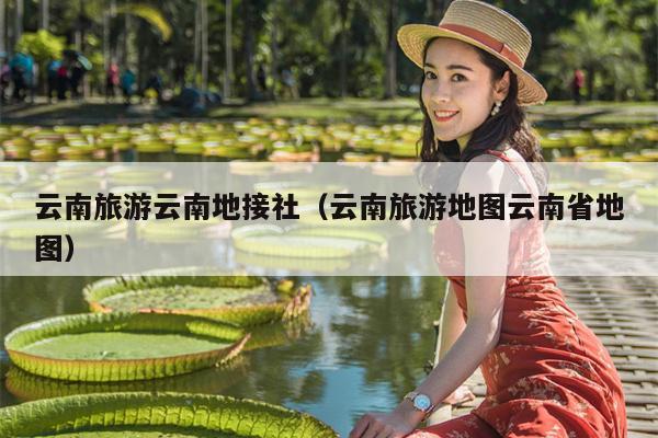 云南旅游云南地接社（云南旅游地图云南省地图）