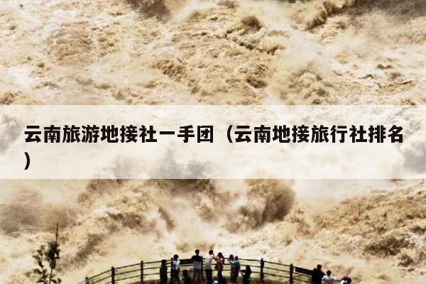 云南旅游地接社一手团（云南地接旅行社排名）