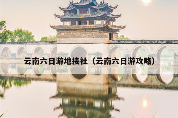 云南六日游地接社（云南六日游攻略）