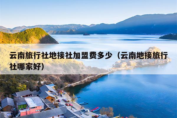 云南旅行社地接社加盟费多少（云南地接旅行社哪家好）