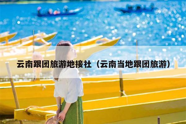 云南跟团旅游地接社（云南当地跟团旅游）