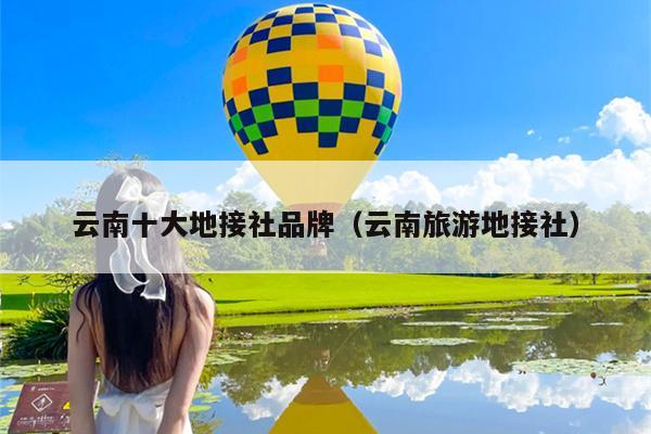 云南十大地接社品牌（云南旅游地接社）