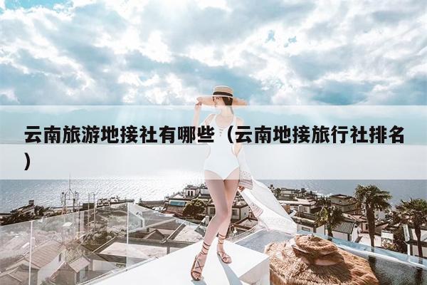 云南旅游地接社有哪些（云南地接旅行社排名）