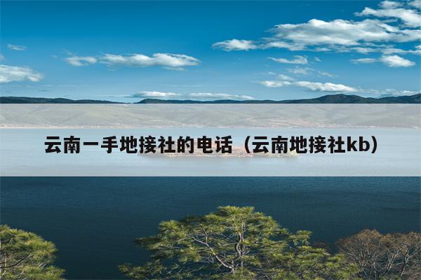 云南一手地接社的电话（云南地接社kb）