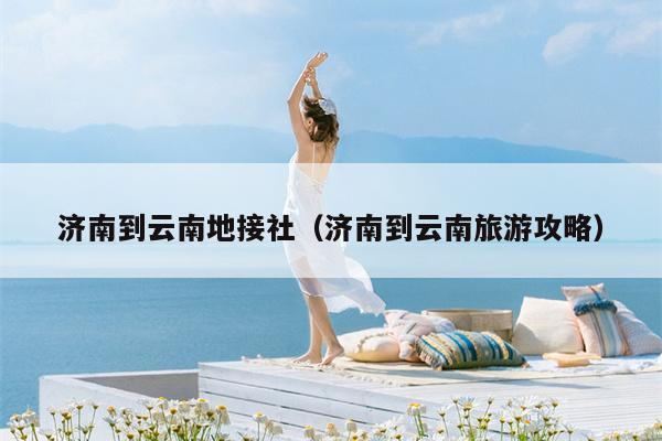 济南到云南地接社（济南到云南旅游攻略）