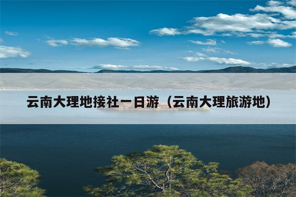 云南大理地接社一日游（云南大理旅游地）