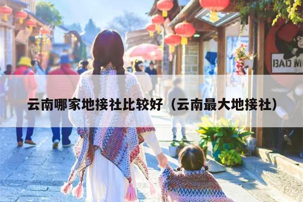 云南哪家地接社比较好（云南最大地接社）