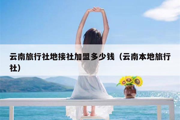 云南旅行社地接社加盟多少钱（云南本地旅行社）