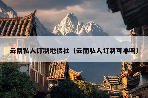 云南私人订制地接社（云南私人订制可靠吗）