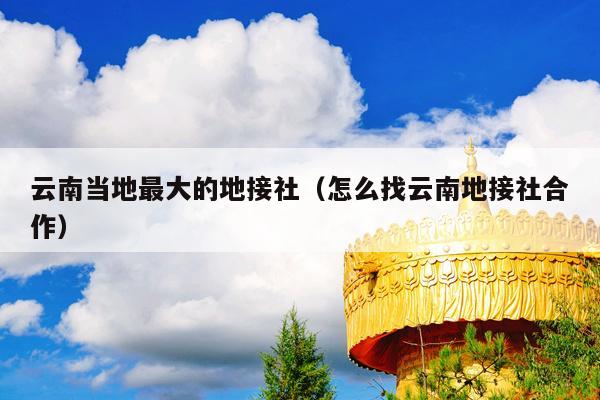 云南当地最大的地接社（怎么找云南地接社合作）