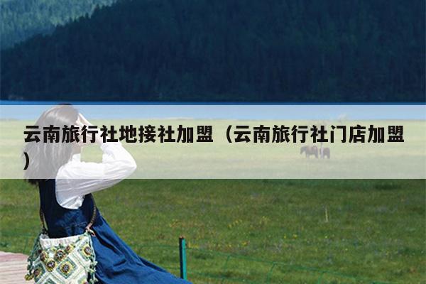 云南旅行社地接社加盟（云南旅行社门店加盟）
