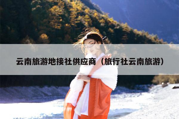 云南旅游地接社供应商（旅行社云南旅游）