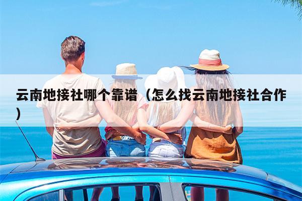 云南地接社哪个靠谱（怎么找云南地接社合作）