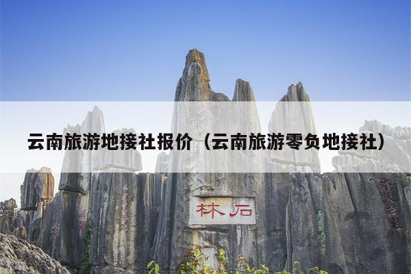 云南旅游地接社报价（云南旅游零负地接社）