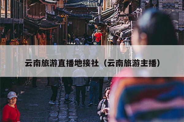 云南旅游直播地接社（云南旅游主播）