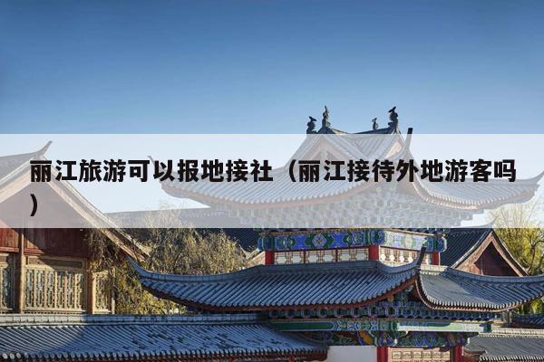 丽江旅游可以报地接社（丽江接待外地游客吗）