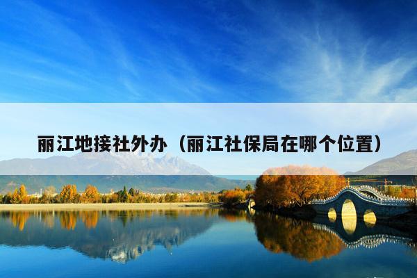 丽江地接社外办（丽江社保局在哪个位置）