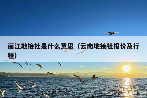丽江地接社是什么意思（云南地接社报价及行程）