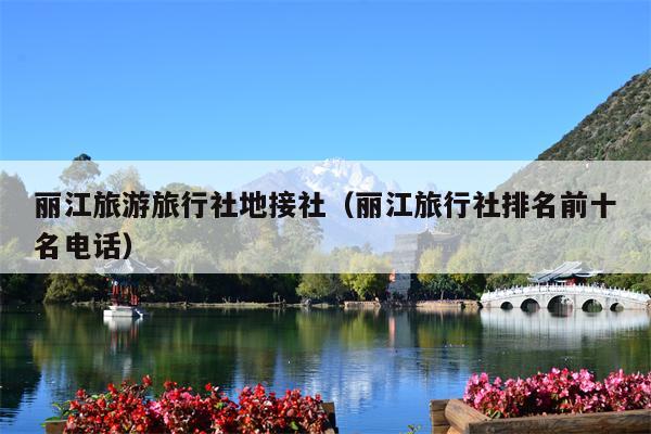 丽江旅游旅行社地接社（丽江旅行社排名前十名电话）