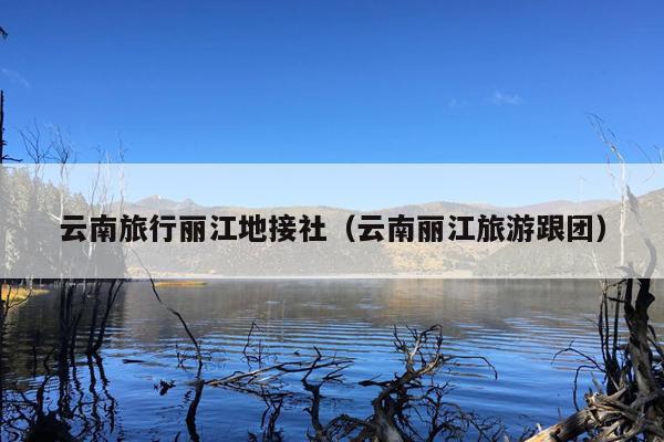 云南旅行丽江地接社（云南丽江旅游跟团）