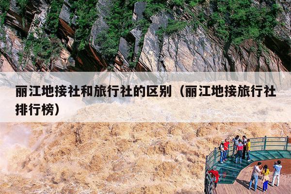 丽江地接社和旅行社的区别（丽江地接旅行社排行榜）