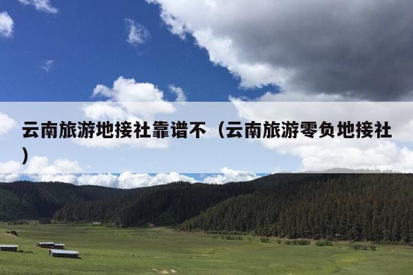云南旅游地接社靠谱不（云南旅游零负地接社）