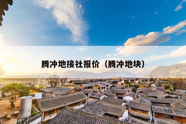 腾冲地接社报价（腾冲地块）