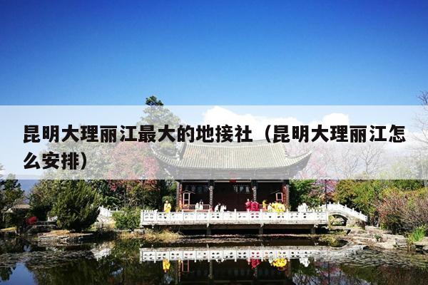 昆明大理丽江最大的地接社（昆明大理丽江怎么安排）
