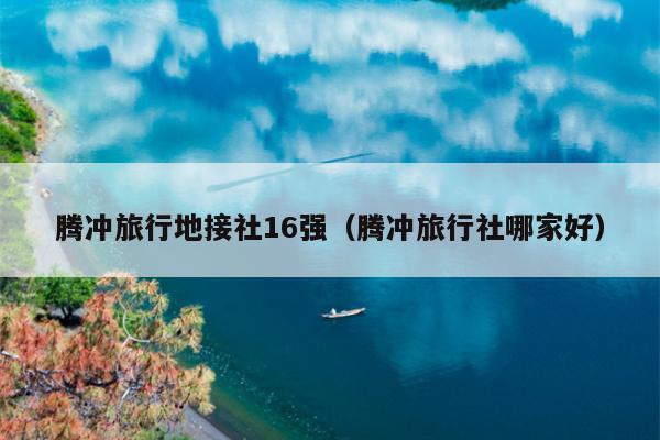 腾冲旅行地接社16强（腾冲旅行社哪家好）