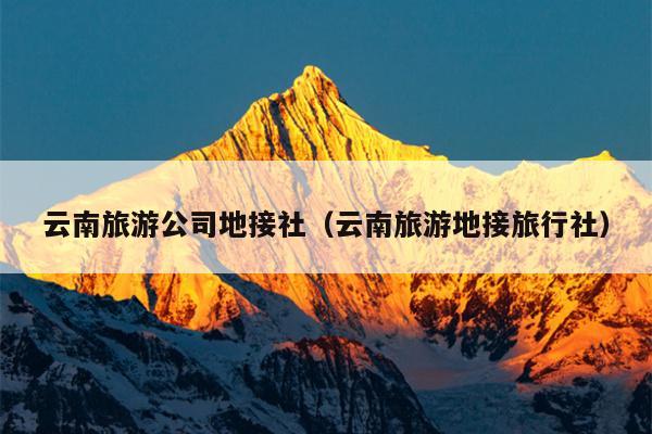云南旅游公司地接社（云南旅游地接旅行社）