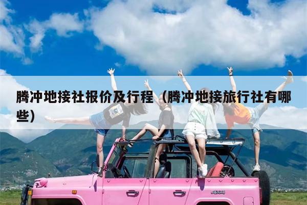 腾冲地接社报价及行程（腾冲地接旅行社有哪些）
