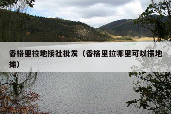 香格里拉地接社批发（香格里拉哪里可以摆地摊）