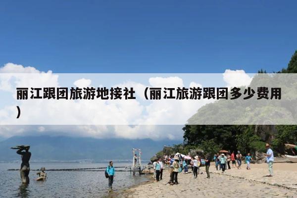 丽江跟团旅游地接社（丽江旅游跟团多少费用）