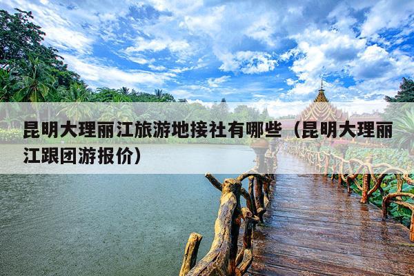昆明大理丽江旅游地接社有哪些（昆明大理丽江跟团游报价）