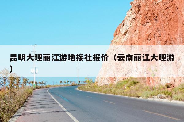 昆明大理丽江游地接社报价（云南丽江大理游）
