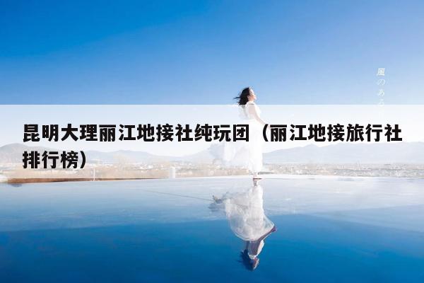 昆明大理丽江地接社纯玩团（丽江地接旅行社排行榜）