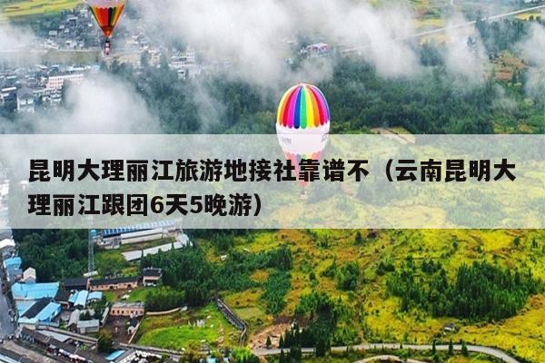 昆明大理丽江旅游地接社靠谱不（云南昆明大理丽江跟团6天5晚游）