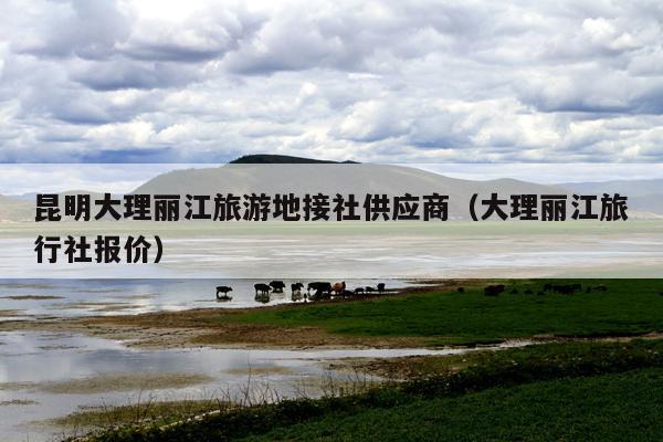 昆明大理丽江旅游地接社供应商（大理丽江旅行社报价）
