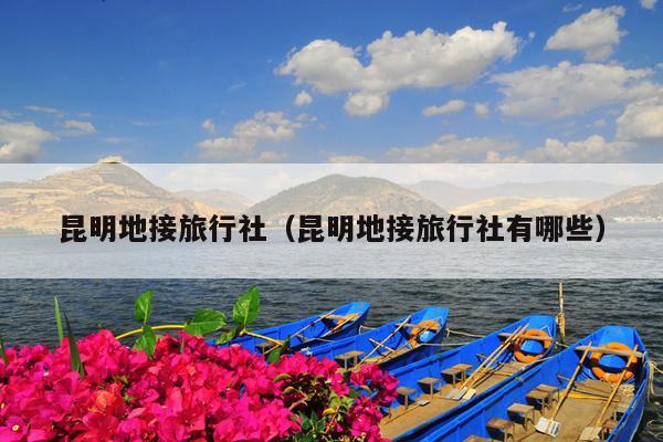 昆明地接旅行社（昆明地接旅行社有哪些）