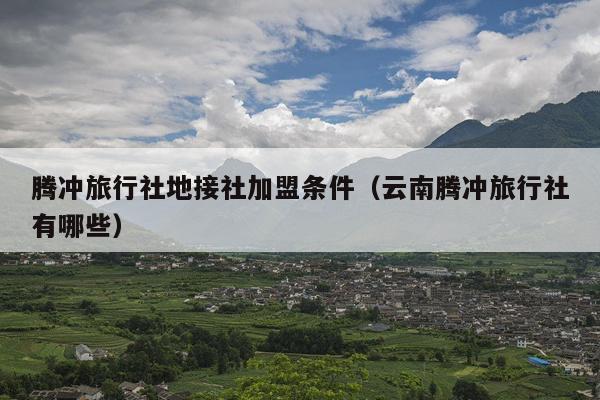 腾冲旅行社地接社加盟条件（云南腾冲旅行社有哪些）