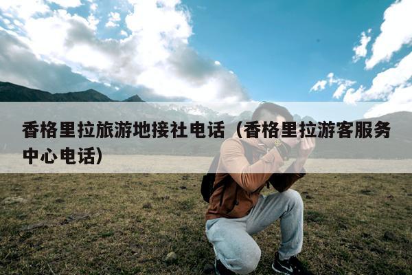 香格里拉旅游地接社电话（香格里拉游客服务中心电话）