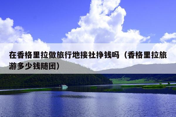 在香格里拉做旅行地接社挣钱吗（香格里拉旅游多少钱随团）