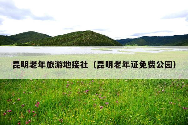 昆明老年旅游地接社（昆明老年证免费公园）