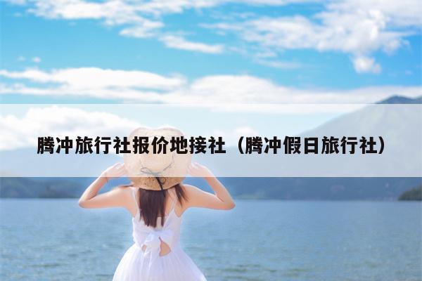 腾冲旅行社报价地接社（腾冲假日旅行社）